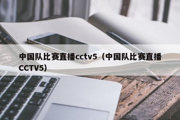 中国队比赛直播cctv5（中国队比赛直播CCTV5）