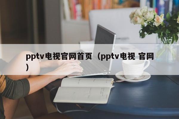 pptv电视官网首页（pptv电视 官网）