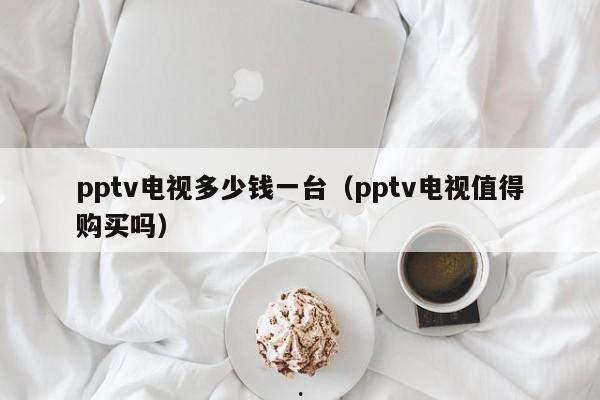 pptv电视多少钱一台（pptv电视值得购买吗）
